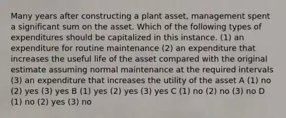 Many years after constructing a plant asset, management spent a significant sum on the asset. Which of the following types of expenditures should be capitalized in this instance. (1) an expenditure for routine maintenance (2) an expenditure that increases the useful life of the asset compared with the original estimate assuming normal maintenance at the required intervals (3) an expenditure that increases the utility of the asset A (1) no (2) yes (3) yes B (1) yes (2) yes (3) yes C (1) no (2) no (3) no D (1) no (2) yes (3) no