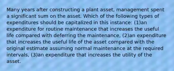 Many years after constructing a plant asset, management spent a significant sum on the asset. Which of the following types of expenditures should be capitalized in this instance: (1)an expenditure for routine maintenance that increases the useful life compared with deferring the maintenance, (2)an expenditure that increases the useful life of the asset compared with the original estimate assuming normal maintenance at the required intervals, (3)an expenditure that increases the utility of the asset.