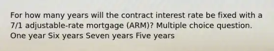 For how many years will the contract interest rate be fixed with a 7/1 adjustable-rate mortgage (ARM)? Multiple choice question. One year Six years Seven years Five years