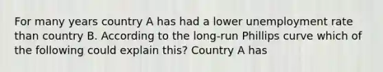 For many years country A has had a lower unemployment rate than country B. According to the long-run Phillips curve which of the following could explain this? Country A has