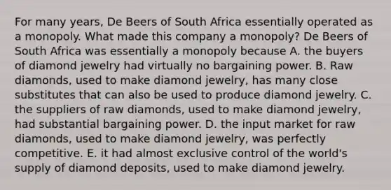 For many​ years, De Beers of South Africa essentially operated as a monopoly. What made this company a monopoly? De Beers of South Africa was essentially a monopoly because A. the buyers of diamond jewelry had virtually no bargaining power. B. Raw diamonds​, used to make diamond jewelry​, has many close substitutes that can also be used to produce diamond jewelry. C. the suppliers of raw diamonds​, used to make diamond jewelry​, had substantial bargaining power. D. the input market for raw diamonds​, used to make diamond jewelry​, was perfectly competitive. E. it had almost exclusive control of the​ world's supply of diamond deposits​, used to make diamond jewelry.