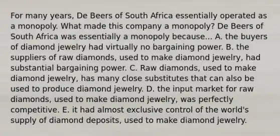 For many​ years, De Beers of South Africa essentially operated as a monopoly. What made this company a monopoly​? De Beers of South Africa was essentially a monopoly because... A. the buyers of diamond jewelry had virtually no bargaining power. B. the suppliers of raw diamonds​, used to make diamond jewelry​, had substantial bargaining power. C. Raw diamonds​, used to make diamond jewelry​, has many close substitutes that can also be used to produce diamond jewelry. D. the input market for raw diamonds, used to make diamond jewelry​, was perfectly competitive. E. it had almost exclusive control of the​ world's supply of diamond deposits​, used to make diamond jewelry.