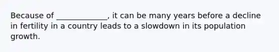 Because of _____________, it can be many years before a decline in fertility in a country leads to a slowdown in its population growth.