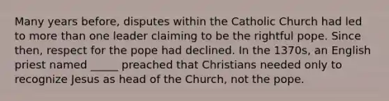 Many years before, disputes within the Catholic Church had led to more than one leader claiming to be the rightful pope. Since then, respect for the pope had declined. In the 1370s, an English priest named _____ preached that Christians needed only to recognize Jesus as head of the Church, not the pope.