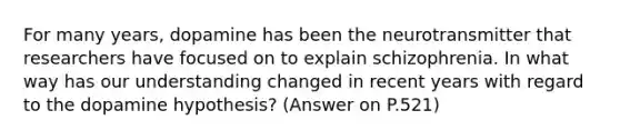 For many years, dopamine has been the neurotransmitter that researchers have focused on to explain schizophrenia. In what way has our understanding changed in recent years with regard to the dopamine hypothesis? (Answer on P.521)