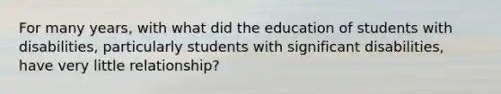 For many years, with what did the education of students with disabilities, particularly students with significant disabilities, have very little relationship?