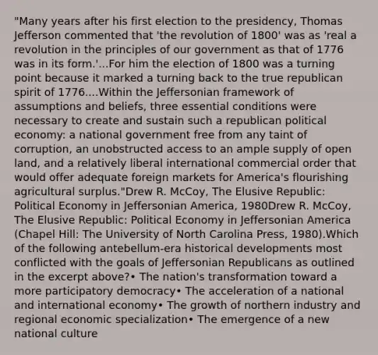 "Many years after his first election to the presidency, Thomas Jefferson commented that 'the revolution of 1800' was as 'real a revolution in the principles of our government as that of 1776 was in its form.'...For him the election of 1800 was a turning point because it marked a turning back to the true republican spirit of 1776....Within the Jeffersonian framework of assumptions and beliefs, three essential conditions were necessary to create and sustain such a republican political economy: a national government free from any taint of corruption, an unobstructed access to an ample supply of open land, and a relatively liberal international commercial order that would offer adequate foreign markets for America's flourishing agricultural surplus."Drew R. McCoy, The Elusive Republic: Political Economy in Jeffersonian America, 1980Drew R. McCoy, The Elusive Republic: Political Economy in Jeffersonian America (Chapel Hill: The University of North Carolina Press, 1980).Which of the following antebellum-era historical developments most conflicted with the goals of Jeffersonian Republicans as outlined in the excerpt above?• The nation's transformation toward a more participatory democracy• The acceleration of a national and international economy• The growth of northern industry and regional economic specialization• The emergence of a new national culture