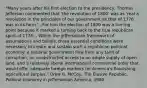 "Many years after his first election to the presidency, Thomas Jefferson commented that 'the revolution of 1800' was as 'real a revolution in the principles of our government as that of 1776 was in its form.'...For him the election of 1800 was a turning point because it marked a turning back to the true republican spirit of 1776....Within the Jeffersonian framework of assumptions and beliefs, three essential conditions were necessary to create and sustain such a republican political economy: a national government free from any taint of corruption, an unobstructed access to an ample supply of open land, and a relatively liberal international commercial order that would offer adequate foreign markets for America's flourishing agricultural surplus." Drew R. McCoy, The Elusive Republic: Political Economy in Jeffersonian America, 1980