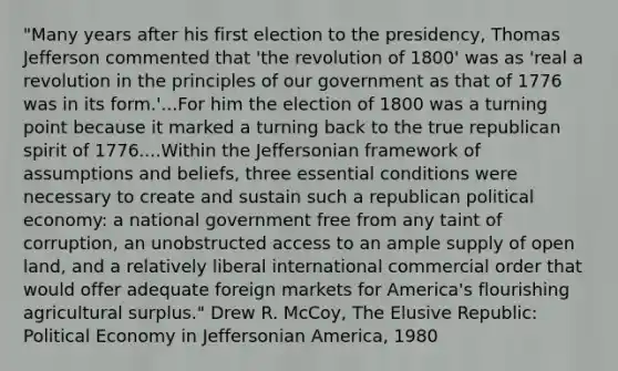 "Many years after his first election to the presidency, Thomas Jefferson commented that 'the revolution of 1800' was as 'real a revolution in the principles of our government as that of 1776 was in its form.'...For him the election of 1800 was a turning point because it marked a turning back to the true republican spirit of 1776....Within the Jeffersonian framework of assumptions and beliefs, three essential conditions were necessary to create and sustain such a republican political economy: a national government free from any taint of corruption, an unobstructed access to an ample supply of open land, and a relatively liberal international commercial order that would offer adequate foreign markets for America's flourishing agricultural surplus." Drew R. McCoy, The Elusive Republic: Political Economy in Jeffersonian America, 1980