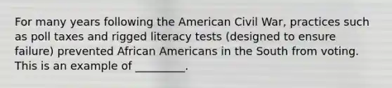 For many years following the American Civil War, practices such as poll taxes and rigged literacy tests (designed to ensure failure) prevented African Americans in the South from voting. This is an example of _________.