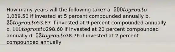 How many years will the following​ take? a. ​500 to grow to ​1,039.50 if invested at 5 percent compounded annually b. ​35 to grow to ​53.87 if invested at 9 percent compounded annually c. ​100 to grow to ​298.60 if invested at 20 percent compounded annually d. ​53 to grow to ​78.76 if invested at 2 percent compounded annually