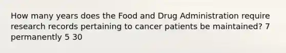 How many years does the Food and Drug Administration require research records pertaining to cancer patients be maintained? 7 permanently 5 30