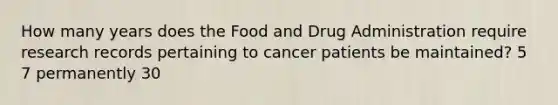 How many years does the Food and Drug Administration require research records pertaining to cancer patients be maintained? 5 7 permanently 30