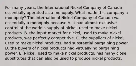 For many​ years, the International Nickel Company of Canada essentially operated as a monopoly. What made this company a monopoly​? The International Nickel Company of Canada was essentially a monopoly because A. it had almost exclusive control of the​ world's supply of nickel​, used to make nickel products. B. the input market for nickel​, used to make nickel products​, was perfectly competitive. C. the suppliers of nickel​, used to make nickel products​, had substantial bargaining power. D. the buyers of nickel products had virtually no bargaining power. E. Nickel​, used to make nickel products​, has many close substitutes that can also be used to produce nickel products.