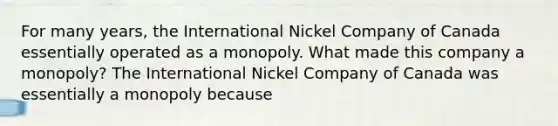 For many​ years, the International Nickel Company of Canada essentially operated as a monopoly. What made this company a monopoly​? The International Nickel Company of Canada was essentially a monopoly because