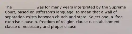 The ____________ was for many years interpreted by the Supreme Court, based on Jefferson's language, to mean that a wall of separation exists between church and state. Select one: a. free exercise clause b. freedom of religion clause c. establishment clause d. necessary and proper clause