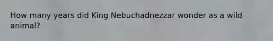 How many years did King Nebuchadnezzar wonder as a wild animal?