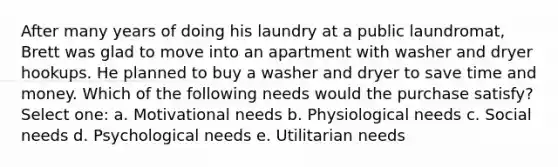 After many years of doing his laundry at a public laundromat, Brett was glad to move into an apartment with washer and dryer hookups. He planned to buy a washer and dryer to save time and money. Which of the following needs would the purchase satisfy? Select one: a. Motivational needs b. Physiological needs c. Social needs d. Psychological needs e. Utilitarian needs