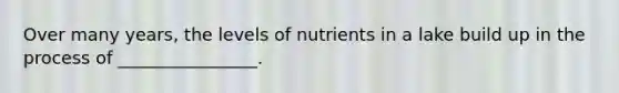 Over many years, the levels of nutrients in a lake build up in the process of ________________.