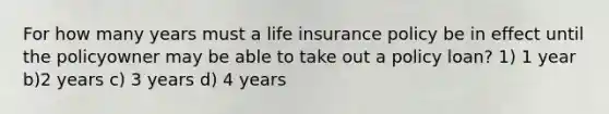 For how many years must a life insurance policy be in effect until the policyowner may be able to take out a policy loan? 1) 1 year b)2 years c) 3 years d) 4 years