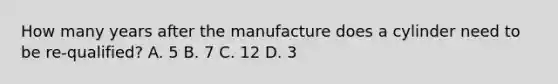 How many years after the manufacture does a cylinder need to be re-qualified? A. 5 B. 7 C. 12 D. 3