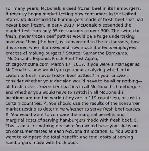 For many​ years, McDonald's used frozen beef in its hamburgers. It recently began market testing how consumers in the United States would respond to hamburgers made of fresh beef that had never been frozen. In early​ 2017, McDonald's expanded the market test from only 55 restaurants to over 300. The switch to​ fresh, never-frozen beef patties would be a huge undertaking involving​ "how [the​ beef] is transported to the​ restaurants, how it is stored when it arrives and how much it affects​ employees' process of making​ burgers." ​Source: Samantha​ Bomkamp, "McDonald's Expands Fresh Beef Test​ Again," chicago.tribune.com, March​ 17, 2017. If you were a manager at​ McDonald's, how would you go about analyzing whether to switch to​ fresh, never-frozen beef​ patties? In your​ answer, consider whether your decision would have to be all or nothing—all ​fresh, never-frozen beef patties in all​ McDonald's hamburgers, and whether you would have to switch in all​ McDonald's locations around the world​ (they are in 119​ countries), or just in certain countries. A. You should use the results of the consumer market testing to determine whether to serve fresh beef patties. B. You would want to compare the marginal benefits and marginal costs of serving hamburgers made with fresh beef. C. This is an all or nothing​ decision: You would base your decision on consumer tastes at each​ McDonald's location. D. You would want to compare the total benefits and total costs of serving hamburgers made with fresh beef.