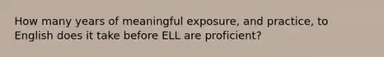 How many years of meaningful exposure, and practice, to English does it take before ELL are proficient?