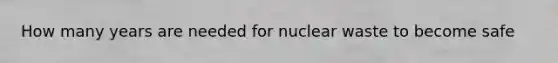 How many years are needed for nuclear waste to become safe