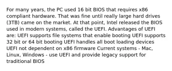 For many years, the PC used 16 bit BIOS that requires x86 compliant hardware. That was fine until really large hard drives (3TB) came on the market. At that point, Intel released the BIOS used in modern systems, called the UEFI. Advantages of UEFI are: UEFI supports file systems that enable booting UEFI supports 32 bit or 64 bit booting UEFI handles all boot loading devices UEFI not dependent on x86 firmware Current systems - Mac, Linux, Windows - use UEFI and provide legacy support for traditional BIOS