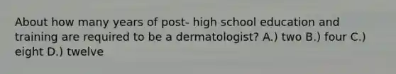 About how many years of post- high school education and training are required to be a dermatologist? A.) two B.) four C.) eight D.) twelve