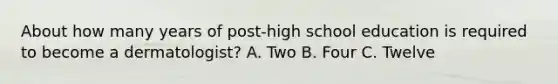 About how many years of post-high school education is required to become a dermatologist? A. Two B. Four C. Twelve