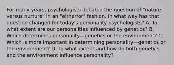 For many years, psychologists debated the question of "nature versus nurture" in an "either/or" fashion. In what way has that question changed for today's personality psychologists? A. To what extent are our personalities influenced by genetics? B. Which determines personality—genetics or the environment? C. Which is more important in determining personality—genetics or the environment? D. To what extent and how do both genetics and the environment influence personality?