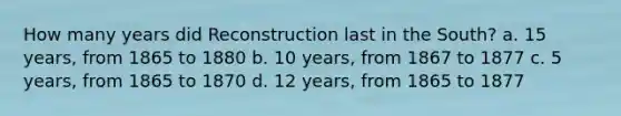 How many years did Reconstruction last in the South? a. 15 years, from 1865 to 1880 b. 10 years, from 1867 to 1877 c. 5 years, from 1865 to 1870 d. 12 years, from 1865 to 1877