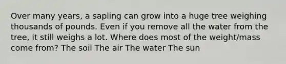 Over many years, a sapling can grow into a huge tree weighing thousands of pounds. Even if you remove all the water from the tree, it still weighs a lot. Where does most of the weight/mass come from? The soil The air The water The sun