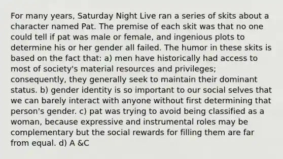 For many years, Saturday Night Live ran a series of skits about a character named Pat. The premise of each skit was that no one could tell if pat was male or female, and ingenious plots to determine his or her gender all failed. The humor in these skits is based on the fact that: a) men have historically had access to most of society's material resources and privileges; consequently, they generally seek to maintain their dominant status. b) gender identity is so important to our social selves that we can barely interact with anyone without first determining that person's gender. c) pat was trying to avoid being classified as a woman, because expressive and instrumental roles may be complementary but the social rewards for filling them are far from equal. d) A &C