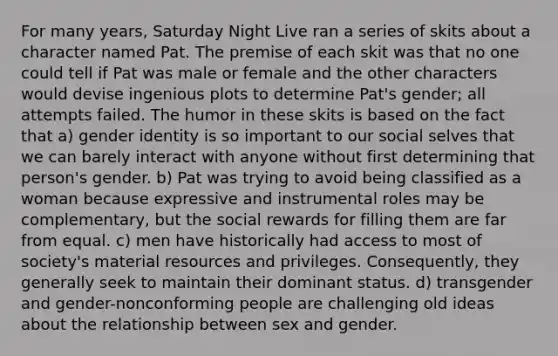 For many years, Saturday Night Live ran a series of skits about a character named Pat. The premise of each skit was that no one could tell if Pat was male or female and the other characters would devise ingenious plots to determine Pat's gender; all attempts failed. The humor in these skits is based on the fact that a) gender identity is so important to our social selves that we can barely interact with anyone without first determining that person's gender. b) Pat was trying to avoid being classified as a woman because expressive and instrumental roles may be complementary, but the social rewards for filling them are far from equal. c) men have historically had access to most of society's material resources and privileges. Consequently, they generally seek to maintain their dominant status. d) transgender and gender-nonconforming people are challenging old ideas about the relationship between sex and gender.