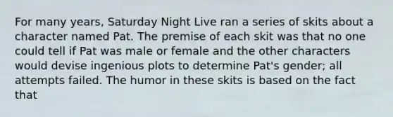 For many years, Saturday Night Live ran a series of skits about a character named Pat. The premise of each skit was that no one could tell if Pat was male or female and the other characters would devise ingenious plots to determine Pat's gender; all attempts failed. The humor in these skits is based on the fact that