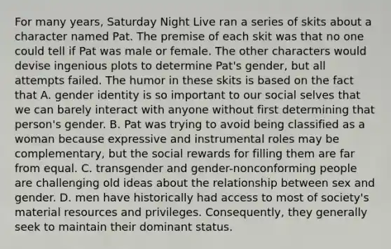 For many years, Saturday Night Live ran a series of skits about a character named Pat. The premise of each skit was that no one could tell if Pat was male or female. The other characters would devise ingenious plots to determine Pat's gender, but all attempts failed. The humor in these skits is based on the fact that A. gender identity is so important to our social selves that we can barely interact with anyone without first determining that person's gender. B. Pat was trying to avoid being classified as a woman because expressive and instrumental roles may be complementary, but the social rewards for filling them are far from equal. C. transgender and gender-nonconforming people are challenging old ideas about the relationship between sex and gender. D. men have historically had access to most of society's material resources and privileges. Consequently, they generally seek to maintain their dominant status.