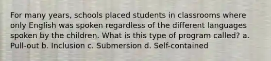 For many years, schools placed students in classrooms where only English was spoken regardless of the different languages spoken by the children. What is this type of program called? a. Pull-out b. Inclusion c. Submersion d. Self-contained