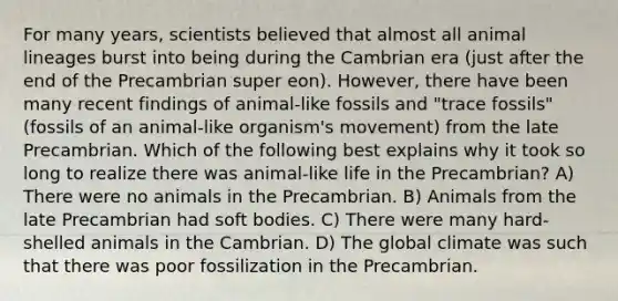 For many years, scientists believed that almost all animal lineages burst into being during the Cambrian era (just after the end of the Precambrian super eon). However, there have been many recent findings of animal-like fossils and "trace fossils" (fossils of an animal-like organism's movement) from the late Precambrian. Which of the following best explains why it took so long to realize there was animal-like life in the Precambrian? A) There were no animals in the Precambrian. B) Animals from the late Precambrian had soft bodies. C) There were many hard-shelled animals in the Cambrian. D) The global climate was such that there was poor fossilization in the Precambrian.