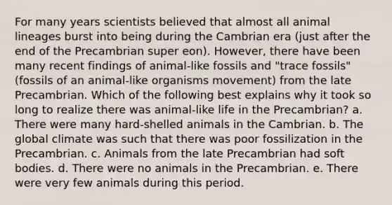 For many years scientists believed that almost all animal lineages burst into being during the Cambrian era (just after the end of the Precambrian super eon). However, there have been many recent findings of animal-like fossils and "trace fossils" (fossils of an animal-like organisms movement) from the late Precambrian. Which of the following best explains why it took so long to realize there was animal-like life in the Precambrian? a. There were many hard-shelled animals in the Cambrian. b. The global climate was such that there was poor fossilization in the Precambrian. c. Animals from the late Precambrian had soft bodies. d. There were no animals in the Precambrian. e. There were very few animals during this period.