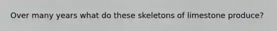 Over many years what do these skeletons of limestone produce?