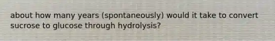 about how many years (spontaneously) would it take to convert sucrose to glucose through hydrolysis?