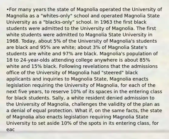 •For many years the state of Magnolia operated the University of Magnolia as a "whites-only" school and operated Magnolia State University as a "blacks-only" school. In 1963 the first black students were admitted to the University of Magnolia. The first white students were admitted to Magnolia State University in 1968. Today, about 5% of the University of Magnolia's students are black and 95% are white; about 3% of Magnolia State's students are white and 97% are black. Magnolia's population of 18 to 24-year-olds attending college anywhere is about 85% white and 15% black. Following revelations that the admissions office of the University of Magnolia had "steered" black applicants and inquiries to Magnolia State, Magnolia enacts legislation requiring the University of Magnolia, for each of the next five years, to reserve 10% of its spaces in the entering class for black students. Sally, a white resident denied admission to the University of Magnolia, challenges the validity of the plan as a denial of equal protection. What if, on the same facts, the state of Magnolia also enacts legislation requiring Magnolia State University to set aside 10% of the spots in its entering class, for eac