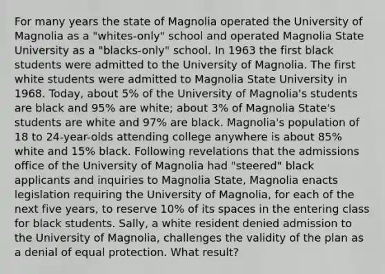 For many years the state of Magnolia operated the University of Magnolia as a "whites-only" school and operated Magnolia State University as a "blacks-only" school. In 1963 the first black students were admitted to the University of Magnolia. The first white students were admitted to Magnolia State University in 1968. Today, about 5% of the University of Magnolia's students are black and 95% are white; about 3% of Magnolia State's students are white and 97% are black. Magnolia's population of 18 to 24-year-olds attending college anywhere is about 85% white and 15% black. Following revelations that the admissions office of the University of Magnolia had "steered" black applicants and inquiries to Magnolia State, Magnolia enacts legislation requiring the University of Magnolia, for each of the next five years, to reserve 10% of its spaces in the entering class for black students. Sally, a white resident denied admission to the University of Magnolia, challenges the validity of the plan as a denial of equal protection. What result?