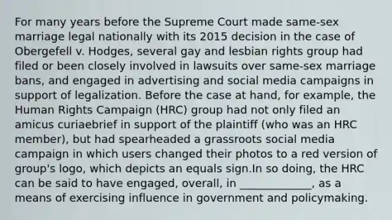 For many years before the Supreme Court made same-sex marriage legal nationally with its 2015 decision in the case of Obergefell v. Hodges, several gay and lesbian rights group had filed or been closely involved in lawsuits over same-sex marriage bans, and engaged in advertising and social media campaigns in support of legalization. Before the case at hand, for example, the Human Rights Campaign (HRC) group had not only filed an amicus curiaebrief in support of the plaintiff (who was an HRC member), but had spearheaded a grassroots social media campaign in which users changed their photos to a red version of group's logo, which depicts an equals sign.In so doing, the HRC can be said to have engaged, overall, in _____________, as a means of exercising influence in government and policymaking.