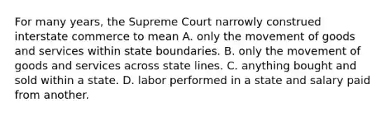 For many years, the Supreme Court narrowly construed interstate commerce to mean A. only the movement of goods and services within state boundaries. B. only the movement of goods and services across state lines. C. anything bought and sold within a state. D. labor performed in a state and salary paid from another.