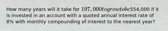 How many years will it take for 197,000 to grow to be554,000 if it is invested in an account with a quoted annual interest rate of 8% with monthly compounding of interest to the nearest year?