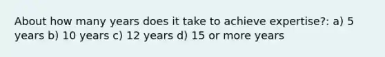 About how many years does it take to achieve expertise?: a) 5 years b) 10 years c) 12 years d) 15 or more years