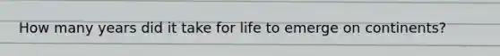 How many years did it take for life to emerge on continents?